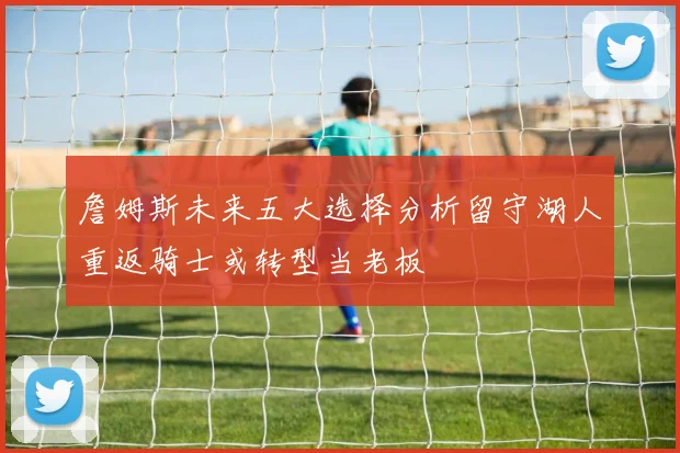 詹姆斯未来五大选择分析留守湖人重返骑士或转型当老板