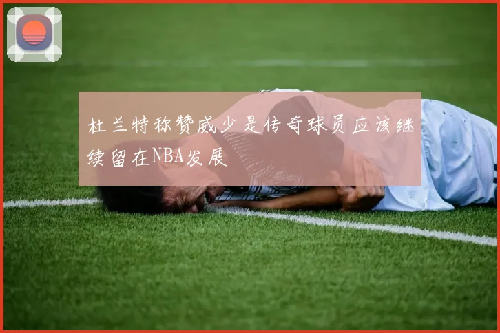 杜兰特称赞威少是传奇球员应该继续留在NBA发展