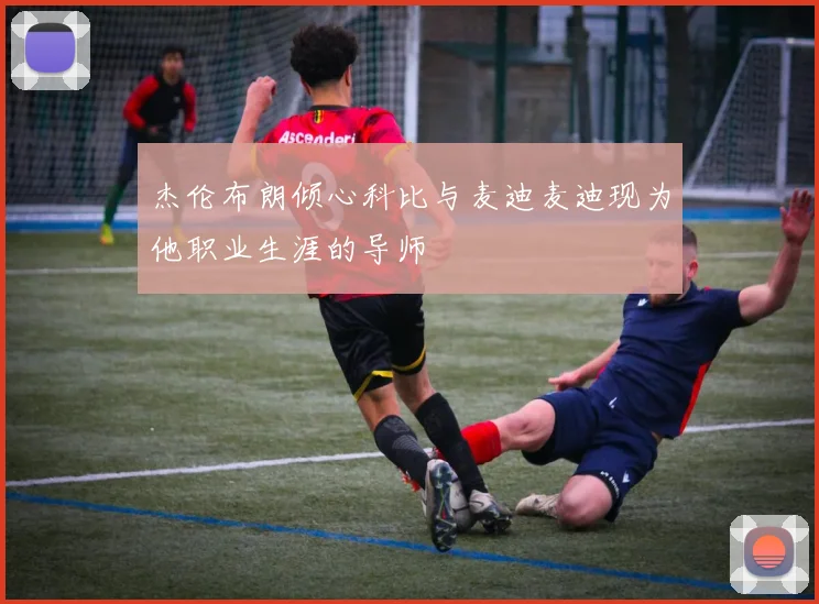 杰伦布朗倾心科比与麦迪麦迪现为他职业生涯的导师