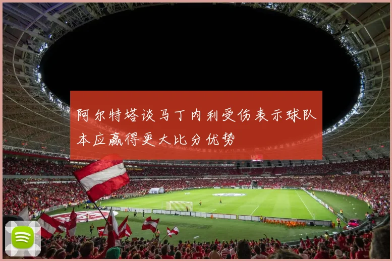 阿尔特塔谈马丁内利受伤表示球队本应赢得更大比分优势