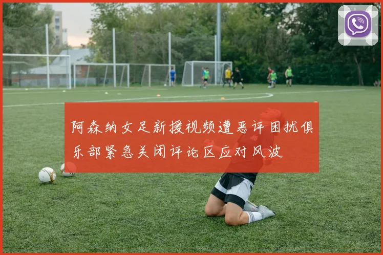 阿森纳女足新援视频遭恶评困扰俱乐部紧急关闭评论区应对风波