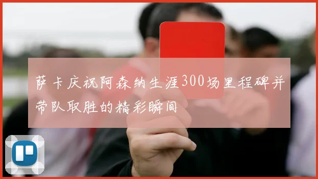 萨卡庆祝阿森纳生涯300场里程碑并带队取胜的精彩瞬间