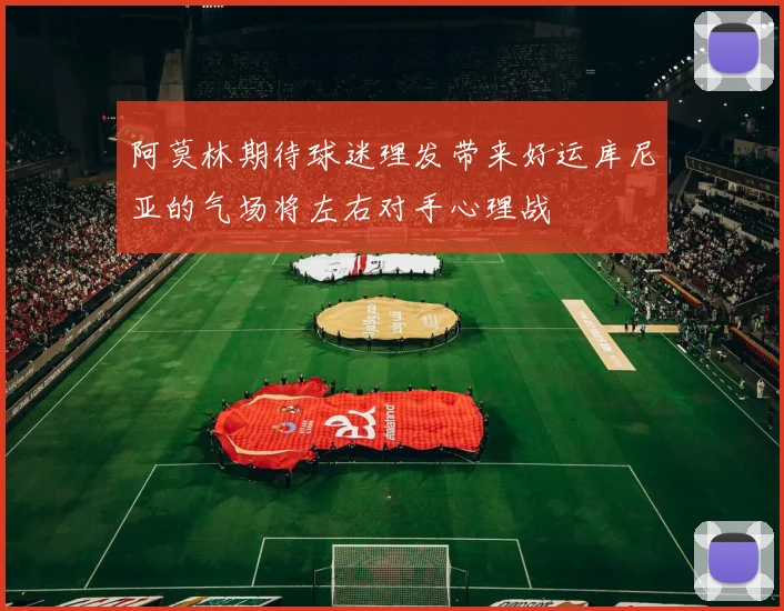 阿莫林期待球迷理发带来好运库尼亚的气场将左右对手心理战