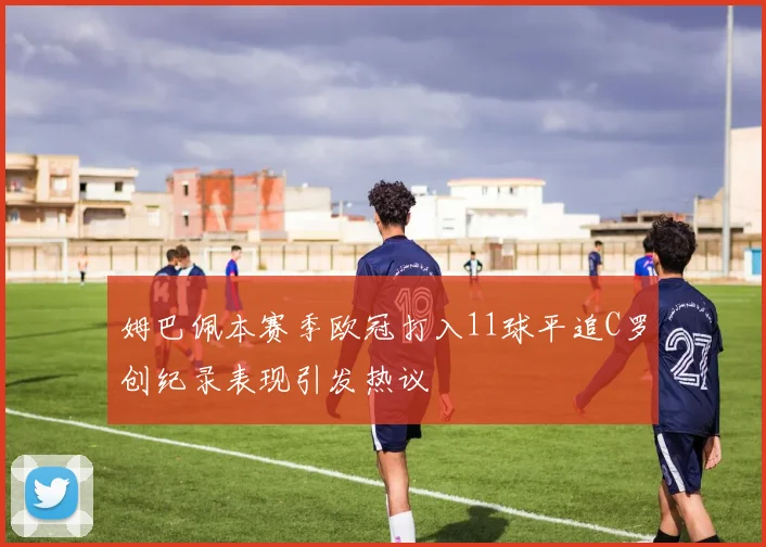 姆巴佩本赛季欧冠打入11球平追C罗创纪录表现引发热议