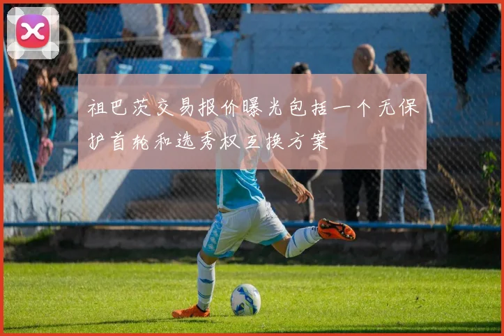 祖巴茨交易报价曝光包括一个无保护首轮和选秀权互换方案