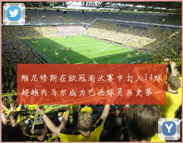 维尼修斯在欧冠淘汰赛中打入14球超越内马尔成为巴西球员历史第一人