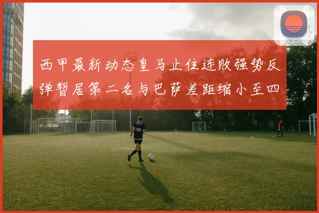西甲最新动态皇马止住连败强势反弹暂居第二名与巴萨差距缩小至四分