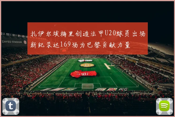 扎伊尔埃梅里创造法甲U20球员出场新纪录达169场为巴黎贡献力量