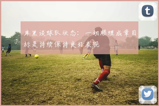 库里谈球队状态：一切顺理成章目标是持续保持良好表现