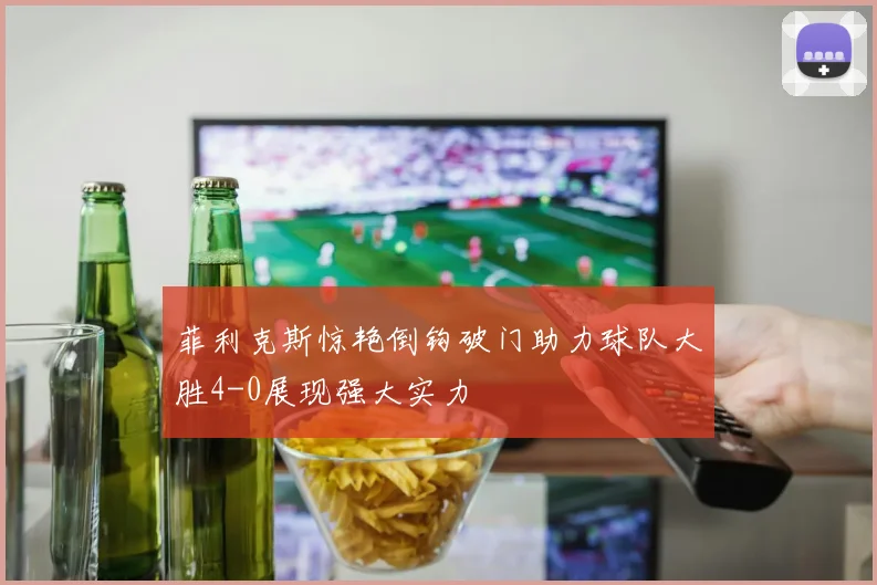 菲利克斯惊艳倒钩破门助力球队大胜4-0展现强大实力
