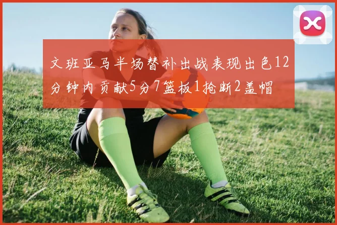 文班亚马半场替补出战表现出色12分钟内贡献5分7篮板1抢断2盖帽