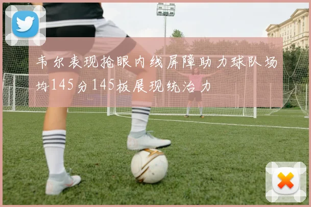 韦尔表现抢眼内线屏障助力球队场均145分145板展现统治力