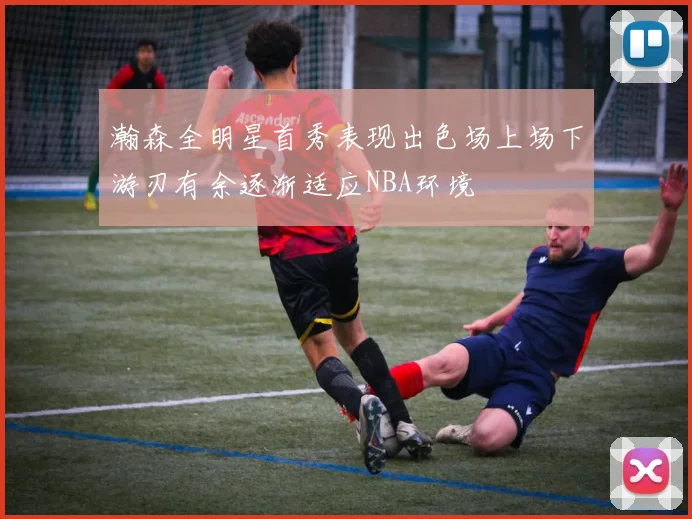 瀚森全明星首秀表现出色场上场下游刃有余逐渐适应NBA环境