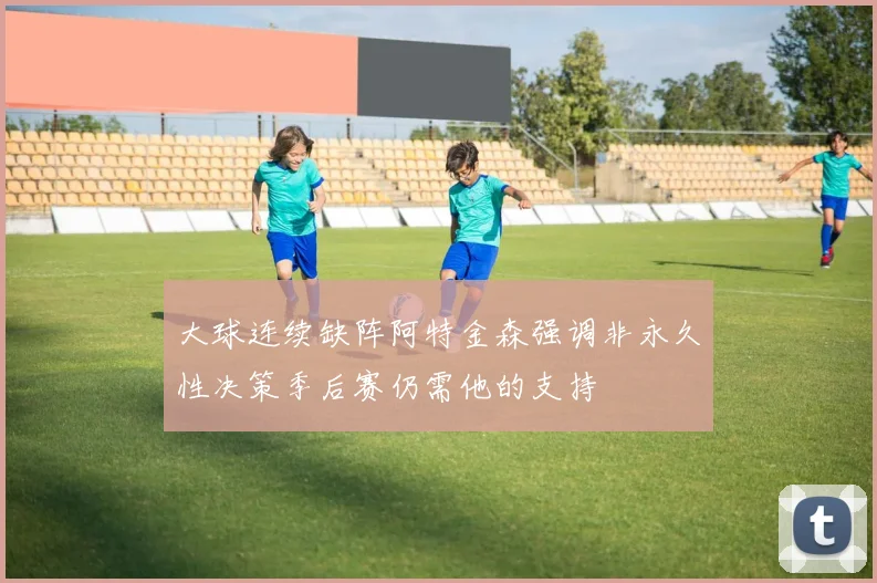 大球连续缺阵阿特金森强调非永久性决策季后赛仍需他的支持