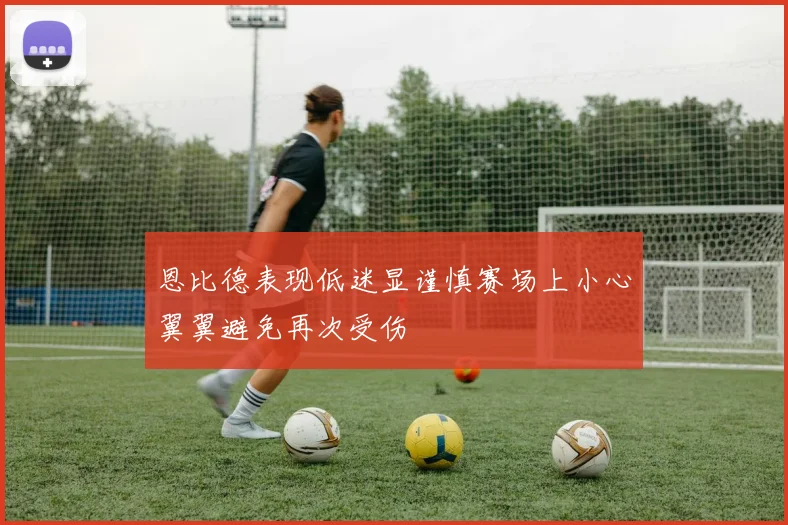 恩比德表现低迷显谨慎赛场上小心翼翼避免再次受伤