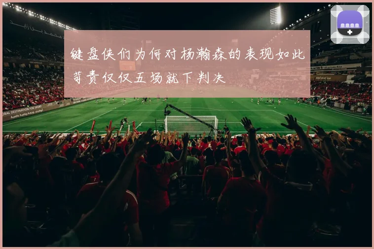 键盘侠们为何对杨瀚森的表现如此苛责仅仅五场就下判决
