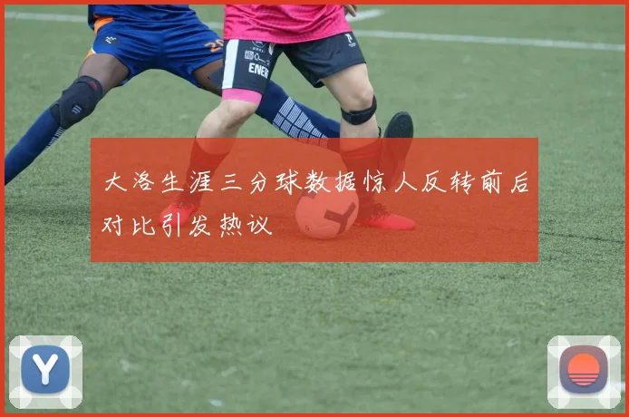 大洛生涯三分球数据惊人反转前后对比引发热议