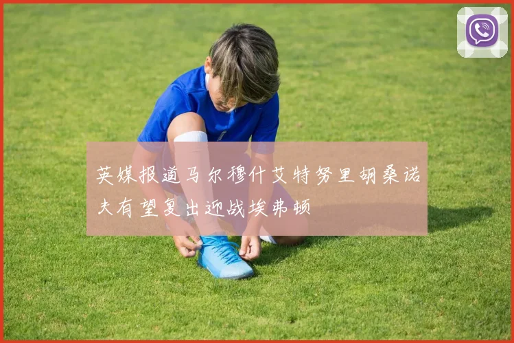 英媒报道马尔穆什艾特努里胡桑诺夫有望复出迎战埃弗顿