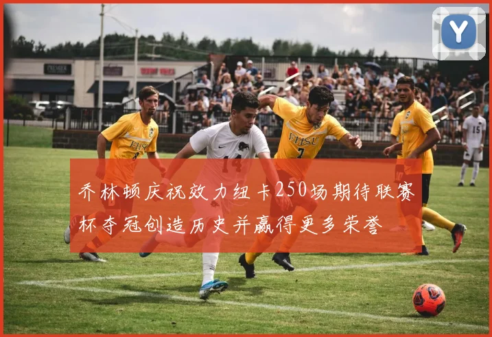 乔林顿庆祝效力纽卡250场期待联赛杯夺冠创造历史并赢得更多荣誉