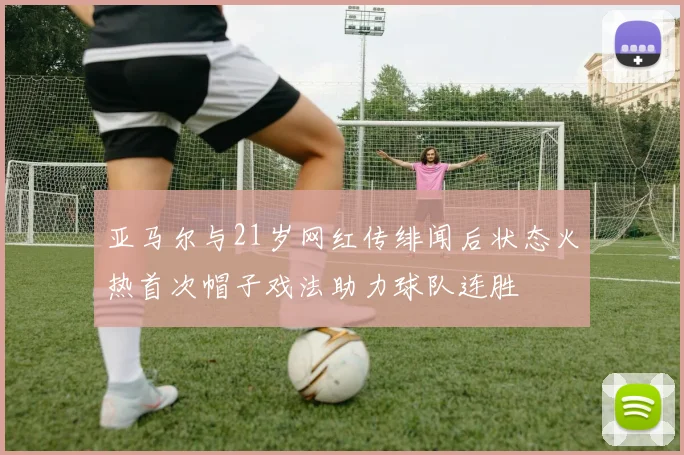 亚马尔与21岁网红传绯闻后状态火热首次帽子戏法助力球队连胜