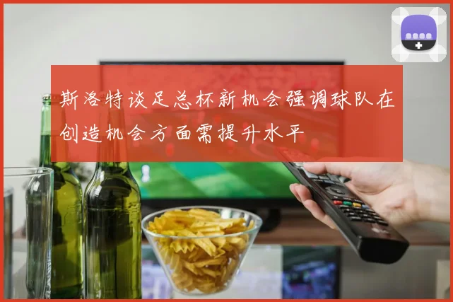 斯洛特谈足总杯新机会强调球队在创造机会方面需提升水平