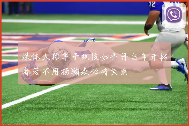 媒体人称华子绝技如乔丹当年开拓者若不用杨瀚森必将失利