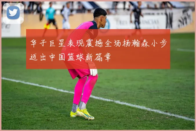华子巨星表现震撼全场杨瀚森小步迈出中国篮球新篇章