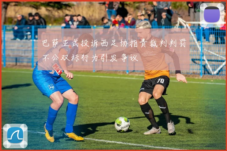 巴萨正式投诉西足协指责裁判判罚不公双标行为引发争议